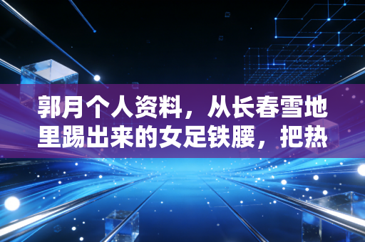 郭月个人资料,从长春雪地里踢出来的女足铁腰,把热爱熬成半生信仰 郭月个人资料,从长春雪地里踢出来的女足铁腰,把热爱熬成半生信仰