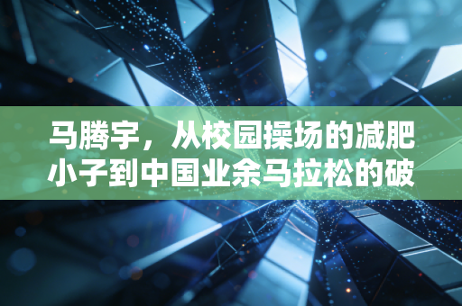 马腾宇,从校园操场的减肥小子到中国业余马拉松的破速尖刀 马腾宇,从校园操场的减肥小子到中国业余马拉松的破速尖刀
