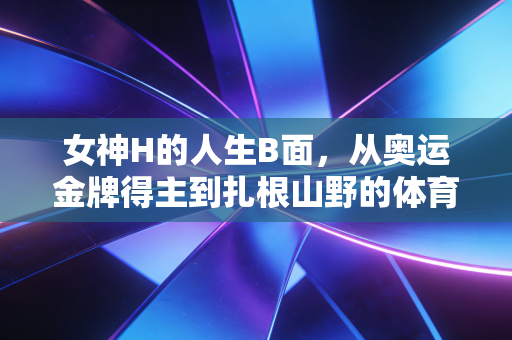 女神H的人生B面，从奥运金牌得主到扎根山野的体育传灯人