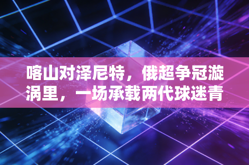 喀山对泽尼特,俄超争冠漩涡里,一场承载两代球迷青春的北境对决 喀山对泽尼特,俄超争冠漩涡里,一场承载两代球迷青春的北境对决