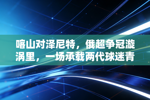 喀山对泽尼特，俄超争冠漩涡里，一场承载两代球迷青春的北境对决