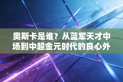 奥斯卡是谁?从蓝军天才中场到中超金元时代的良心外援标杆 奥斯卡是谁?从蓝军天才中场到中超金元时代的良心外援标杆