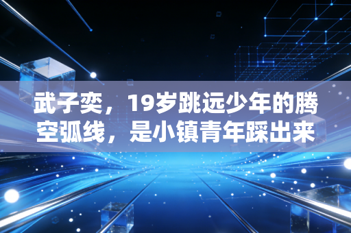 武子奕,19岁跳远少年的腾空弧线,是小镇青年踩出来的体育星辰 武子奕,19岁跳远少年的腾空弧线,是小镇青年踩出来的体育星辰
