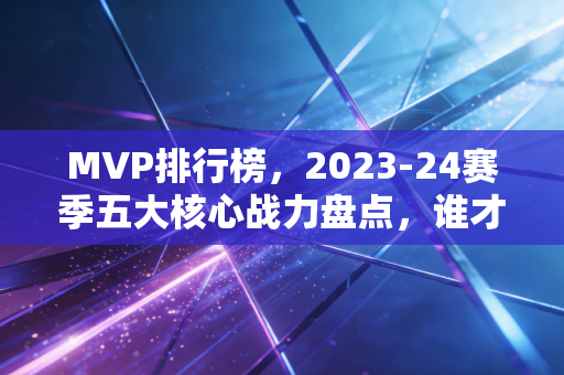 MVP排行榜,2023-24赛季五大核心战力盘点,谁才是实至名归的赛季第一人? MVP排行榜,2023-24赛季五大核心战力盘点,谁才是实至名归的赛季第一人?