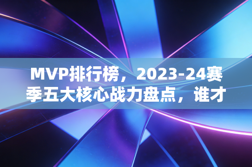 MVP排行榜，2023-24赛季五大核心战力盘点，谁才是实至名归的赛季第一人？