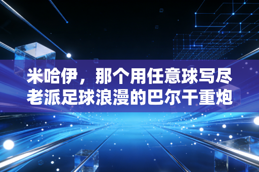 米哈伊,那个用任意球写尽老派足球浪漫的巴尔干重炮 米哈伊,那个用任意球写尽老派足球浪漫的巴尔干重炮