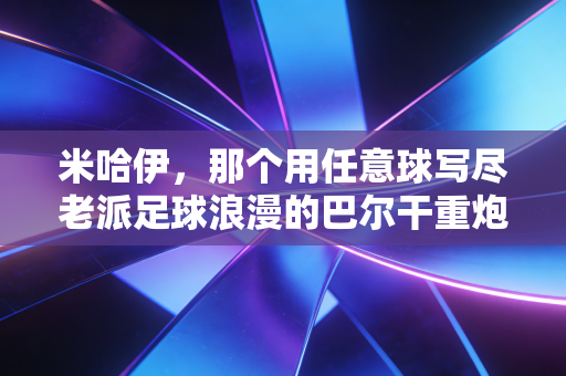 米哈伊,那个用任意球写尽老派足球浪漫的巴尔干重炮 米哈伊,那个用任意球写尽老派足球浪漫的巴尔干重炮