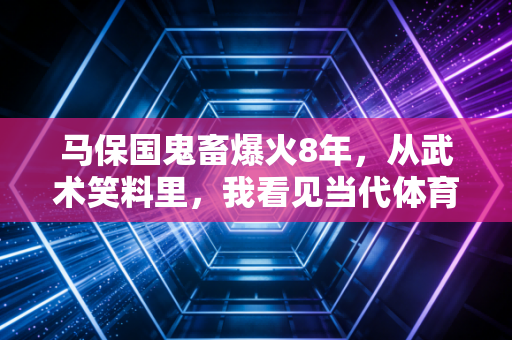 马保国鬼畜爆火8年,从武术笑料里,我看见当代体育最该补的一堂课 马保国鬼畜爆火8年,从武术笑料里,我看见当代体育最该补的一堂课