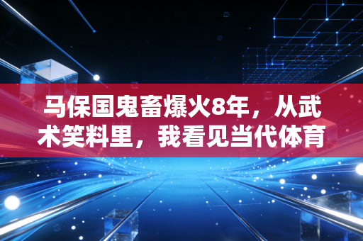 马保国鬼畜爆火8年，从武术笑料里，我看见当代体育最该补的一堂课