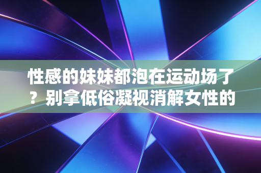 性感的妹妹都泡在运动场了?别拿低俗凝视消解女性的运动自由 性感的妹妹都泡在运动场了?别拿低俗凝视消解女性的运动自由