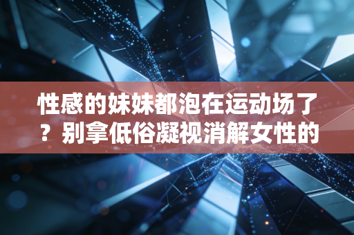 性感的妹妹都泡在运动场了？别拿低俗凝视消解女性的运动自由