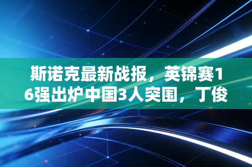 斯诺克最新战报，英锦赛16强出炉中国3人突围，丁俊晖迎特鲁姆普复仇局，00后爆冷掀翻世界第三