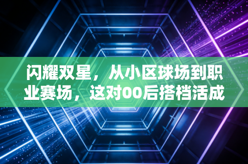 闪耀双星,从小区球场到职业赛场,这对00后搭档活成了所有篮球迷的理想模样 闪耀双星,从小区球场到职业赛场,这对00后搭档活成了所有篮球迷的理想模样