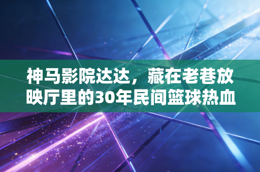 神马影院达达,藏在老巷放映厅里的30年民间篮球热血史 神马影院达达,藏在老巷放映厅里的30年民间篮球热血史