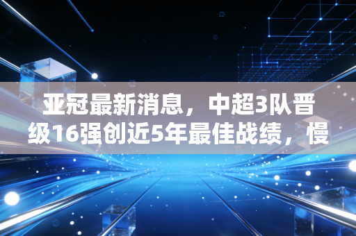 亚冠最新消息,中超3队晋级16强创近5年最佳战绩,慢下来的中国足球终于见了响 亚冠最新消息,中超3队晋级16强创近5年最佳战绩,慢下来的中国足球终于见了响