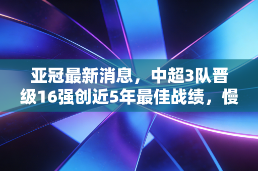 亚冠最新消息,中超3队晋级16强创近5年最佳战绩,慢下来的中国足球终于见了响 亚冠最新消息,中超3队晋级16强创近5年最佳战绩,慢下来的中国足球终于见了响