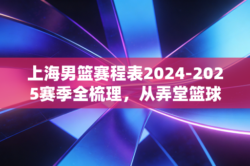 上海男篮赛程表2024-2025赛季全梳理,从弄堂篮球场到季后赛的热血奔赴 上海男篮赛程表2024-2025赛季全梳理,从弄堂篮球场到季后赛的热血奔赴