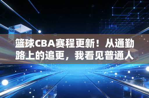 篮球CBA赛程更新！从通勤路上的追更，我看见普通人藏在篮球里的热血
