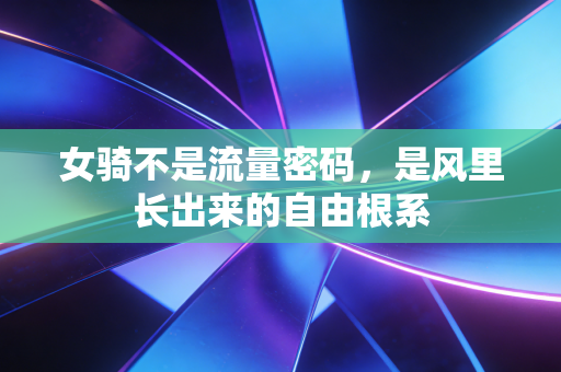 女骑不是流量密码，是风里长出来的自由根系