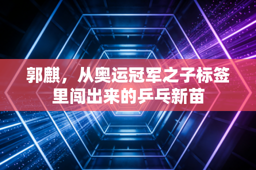 郭麒,从奥运冠军之子标签里闯出来的乒乓新苗 郭麒,从奥运冠军之子标签里闯出来的乒乓新苗