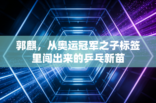 郭麒,从奥运冠军之子标签里闯出来的乒乓新苗 郭麒,从奥运冠军之子标签里闯出来的乒乓新苗