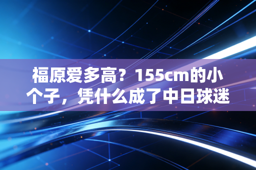 福原爱多高？155cm的小个子，凭什么成了中日球迷共同的团宠