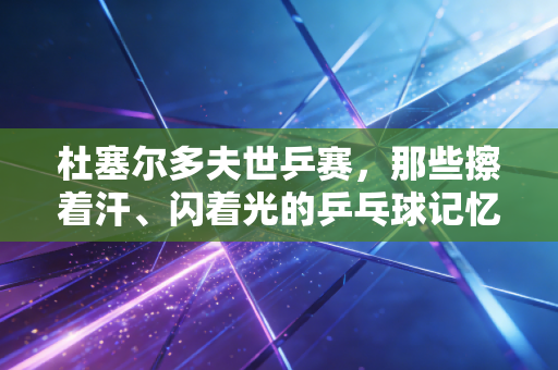 杜塞尔多夫世乒赛,那些擦着汗、闪着光的乒乓球记忆,是我和我爸半辈子的共同暗号 杜塞尔多夫世乒赛,那些擦着汗、闪着光的乒乓球记忆,是我和我爸半辈子的共同暗号