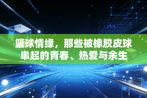 篮球情缘,那些被橡胶皮球串起的青春、热爱与余生 篮球情缘,那些被橡胶皮球串起的青春、热爱与余生