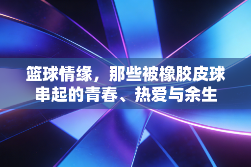 篮球情缘，那些被橡胶皮球串起的青春、热爱与余生