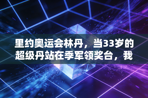 里约奥运会林丹，当33岁的超级丹站在季军领奖台，我才读懂了竞技体育不只有金牌