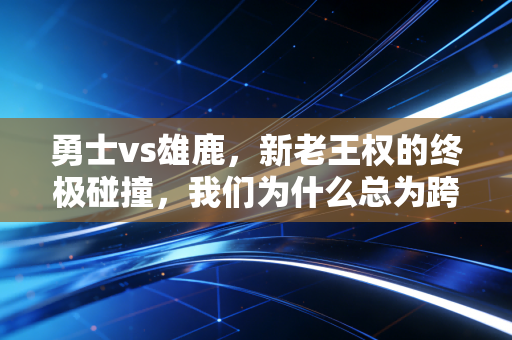 勇士vs雄鹿，新老王权的终极碰撞，我们为什么总为跨时代的对决战至热泪盈眶