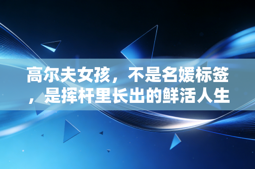 高尔夫女孩,不是名媛标签,是挥杆里长出的鲜活人生 高尔夫女孩,不是名媛标签,是挥杆里长出的鲜活人生