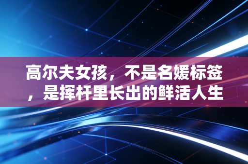 高尔夫女孩,不是名媛标签,是挥杆里长出的鲜活人生 高尔夫女孩,不是名媛标签,是挥杆里长出的鲜活人生