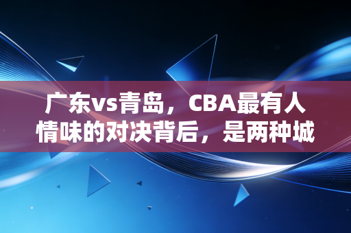 广东vs青岛,CBA最有人情味的对决背后,是两种城市篮球文化的双向奔赴 广东vs青岛,CBA最有人情味的对决背后,是两种城市篮球文化的双向奔赴