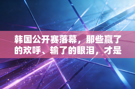 韩国公开赛落幕，那些赢了的欢呼、输了的眼泪，才是竞技体育最动人的注脚