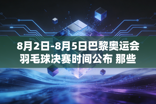 8月2日-8月5日巴黎奥运会羽毛球决赛时间公布 那些藏在赛场内外的热爱从来都和胜负无关 8月2日-8月5日巴黎奥运会羽毛球决赛时间公布 那些藏在赛场内外的热爱从来都和胜负无关