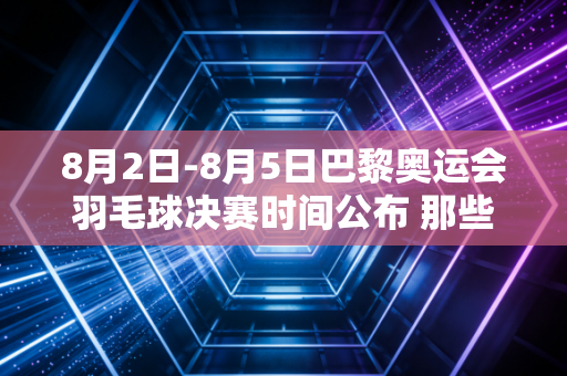8月2日-8月5日巴黎奥运会羽毛球决赛时间公布 那些藏在赛场内外的热爱从来都和胜负无关