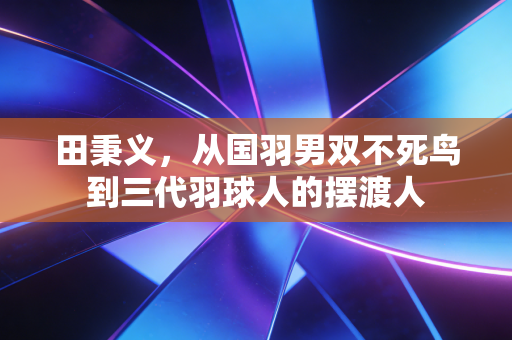 田秉义,从国羽男双不死鸟到三代羽球人的摆渡人 田秉义,从国羽男双不死鸟到三代羽球人的摆渡人