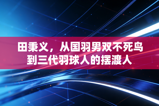 田秉义，从国羽男双不死鸟到三代羽球人的摆渡人