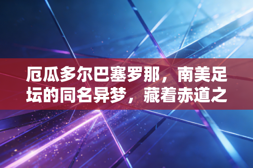 厄瓜多尔巴塞罗那，南美足坛的同名异梦，藏着赤道之国的足球热血与市井烟火