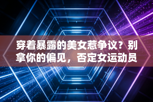 穿着暴露的美女惹争议?别拿你的偏见,否定女运动员在赛场的所有努力 穿着暴露的美女惹争议?别拿你的偏见,否定女运动员在赛场的所有努力