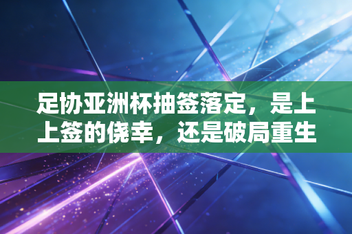 足协亚洲杯抽签落定,是上上签的侥幸,还是破局重生的序章? 足协亚洲杯抽签落定,是上上签的侥幸,还是破局重生的序章?