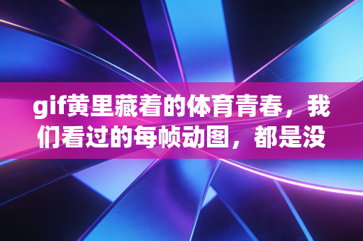 gif黄里藏着的体育青春，我们看过的每帧动图，都是没说完的热爱