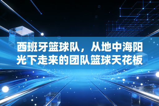 西班牙篮球队，从地中海阳光下走来的团队篮球天花板，为什么总能让普通球迷爱上篮球？
