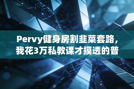 Pervy健身房割韭菜套路,我花3万私教课才摸透的普通人健身真相 Pervy健身房割韭菜套路,我花3万私教课才摸透的普通人健身真相