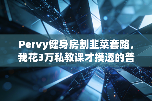 Pervy健身房割韭菜套路,我花3万私教课才摸透的普通人健身真相 Pervy健身房割韭菜套路,我花3万私教课才摸透的普通人健身真相