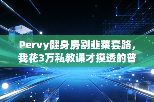 Pervy健身房割韭菜套路，我花3万私教课才摸透的普通人健身真相