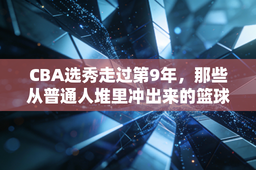 CBA选秀走过第9年，那些从普通人堆里冲出来的篮球少年，真的把爱好活成了饭碗