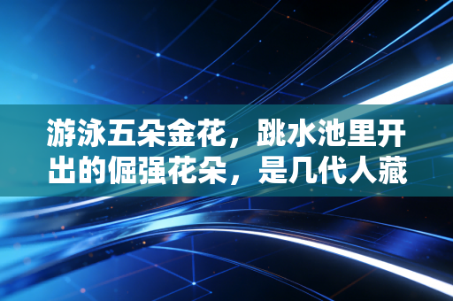 游泳五朵金花,跳水池里开出的倔强花朵,是几代人藏在泳衣褶皱里的青春注脚 游泳五朵金花,跳水池里开出的倔强花朵,是几代人藏在泳衣褶皱里的青春注脚