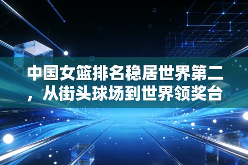 中国女篮排名稳居世界第二，从街头球场到世界领奖台，她们的故事远不止比分板上的数字